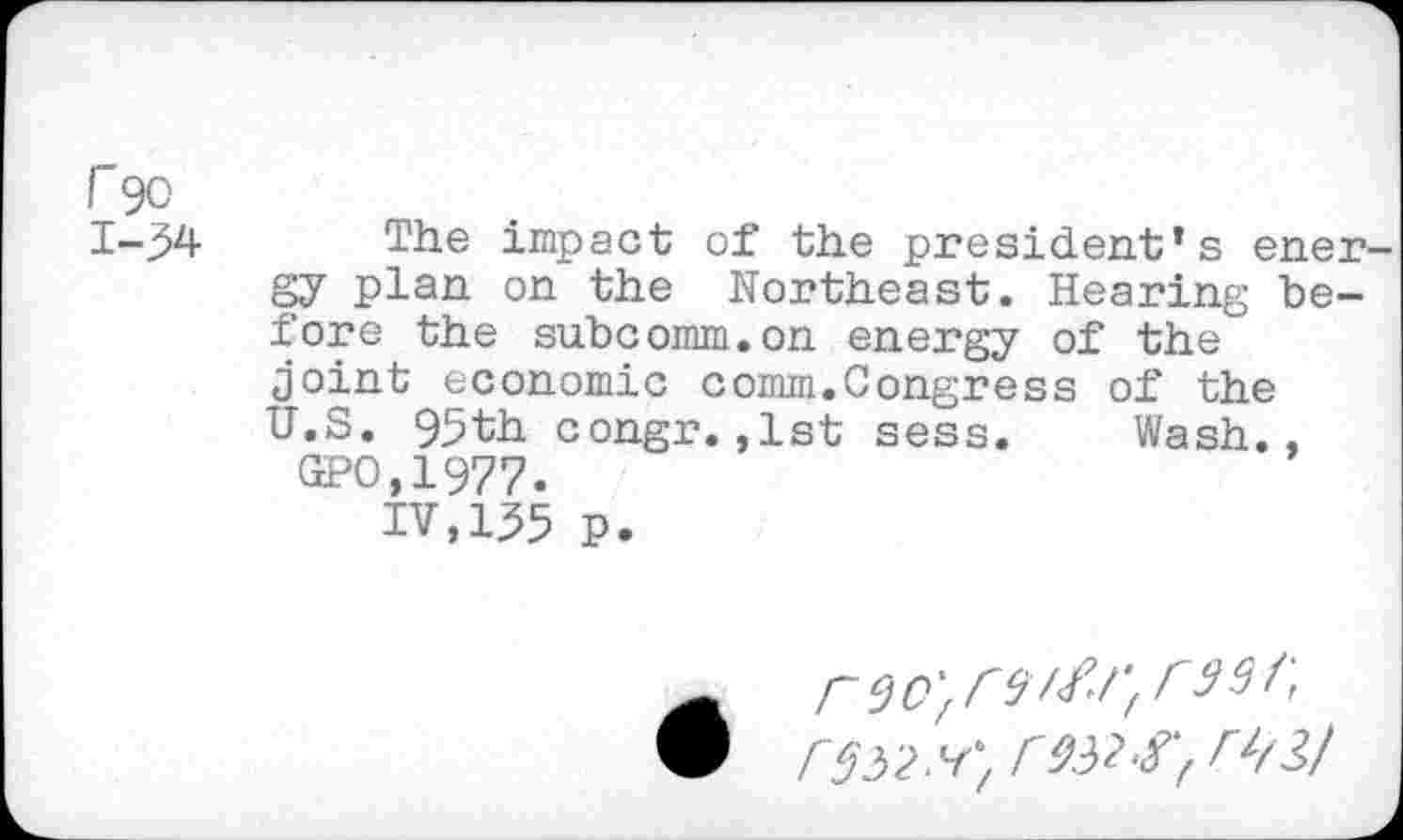 ﻿Г 90
1-34 The impact of the president’s energy plan on the Northeast. Hearing before the subcomm.on energy of the joint economic comm.Congress of the U.S. 95th congr.,1st sess. Wash., SPO,1977.
IV,135 P.
Г'S52.4} Г